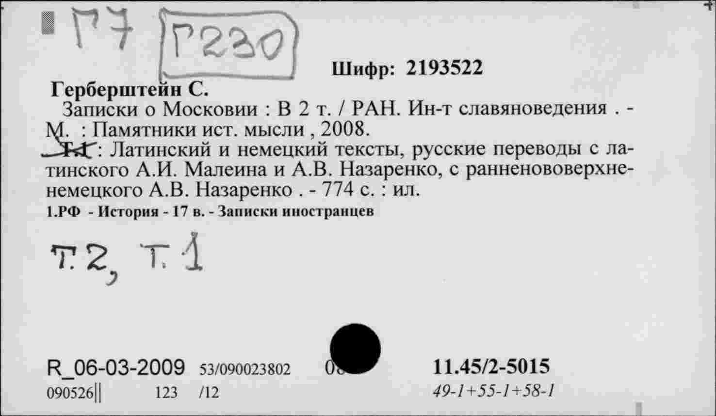 ﻿■V} [ггзд
Шифр: 2193522
Герберштейн С.
Записки о Московии : В 2 т. / РАН. Ин-т славяноведения . -М. : Памятники ист. мысли , 2008.
„ЛУГ: Латинский и немецкий тексты, русские переводы с латинского А.И. Малеина и А.В. Назаренко, с ранненововерхненемецкого А.В. Назаренко . - 774 с. : ил.
1.РФ - История - 17 в. - Записки иностранцев
г т -1
R_06-03-2009 53/090023802
090526Ц	123 /12
11.45/2-5015
49-1+55-1+58-1